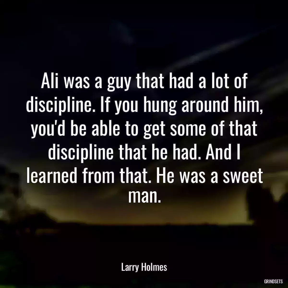 Ali was a guy that had a lot of discipline. If you hung around him, you\'d be able to get some of that discipline that he had. And I learned from that. He was a sweet man.