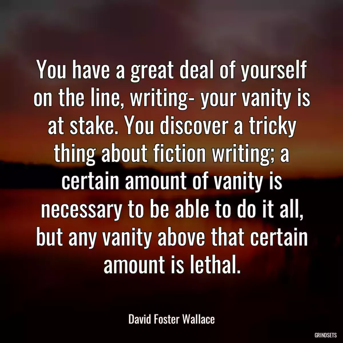 You have a great deal of yourself on the line, writing- your vanity is at stake. You discover a tricky thing about fiction writing; a certain amount of vanity is necessary to be able to do it all, but any vanity above that certain amount is lethal.