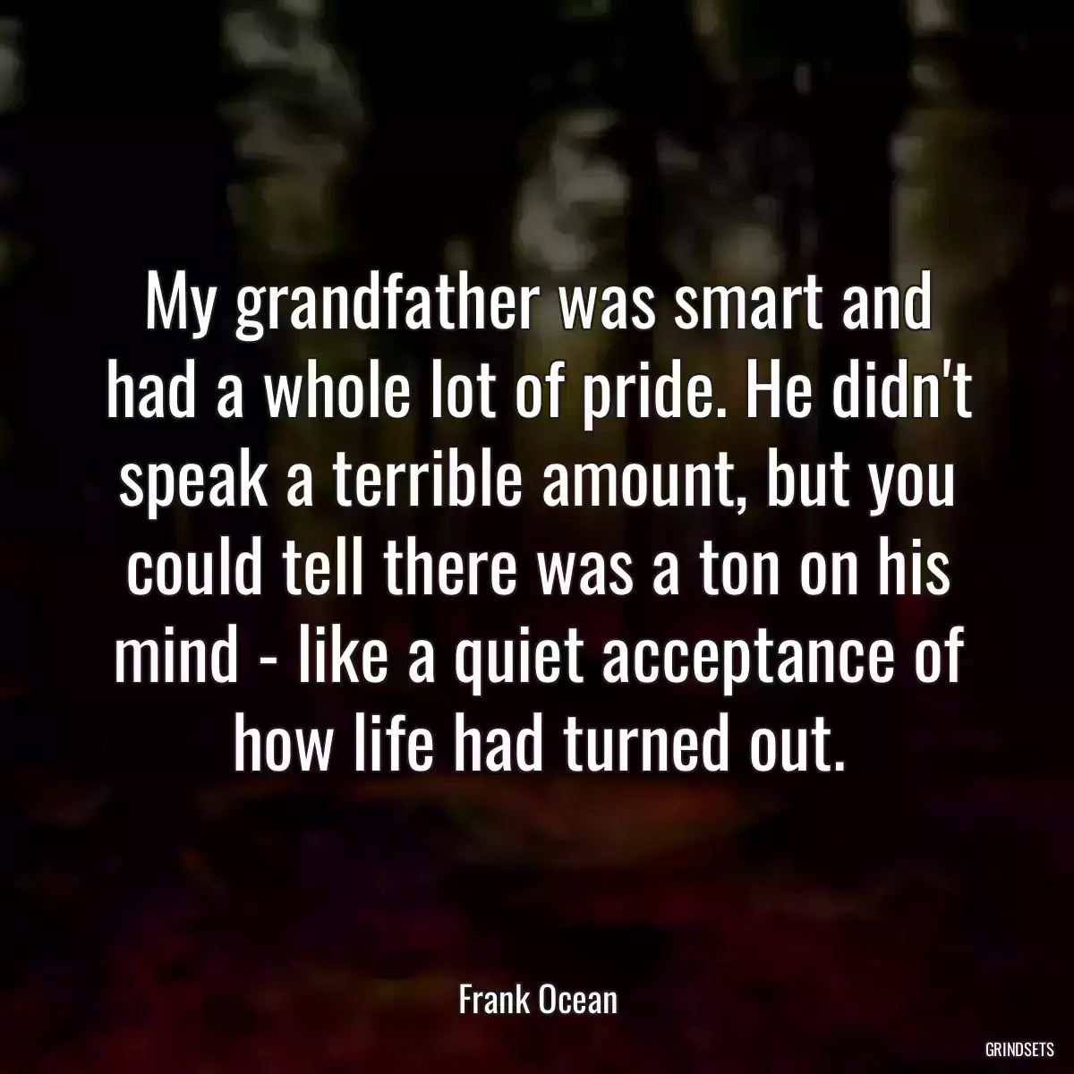 My grandfather was smart and had a whole lot of pride. He didn\'t speak a terrible amount, but you could tell there was a ton on his mind - like a quiet acceptance of how life had turned out.