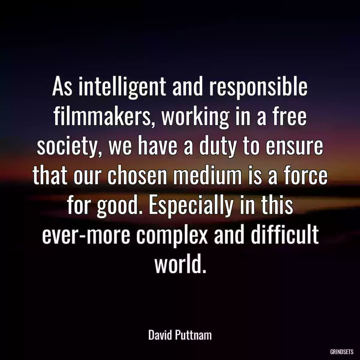 As intelligent and responsible filmmakers, working in a free society, we have a duty to ensure that our chosen medium is a force for good. Especially in this ever-more complex and difficult world.