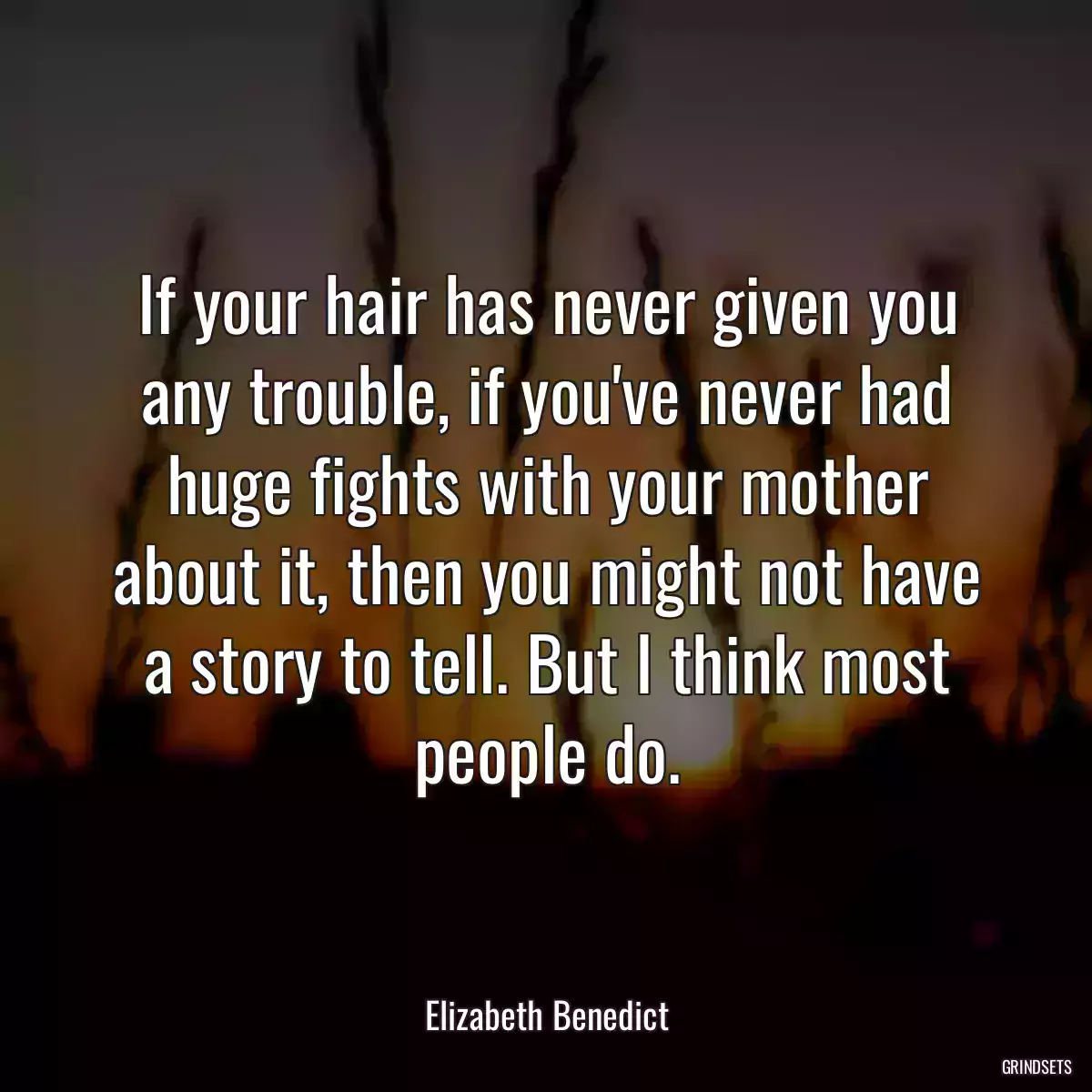 If your hair has never given you any trouble, if you\'ve never had huge fights with your mother about it, then you might not have a story to tell. But I think most people do.