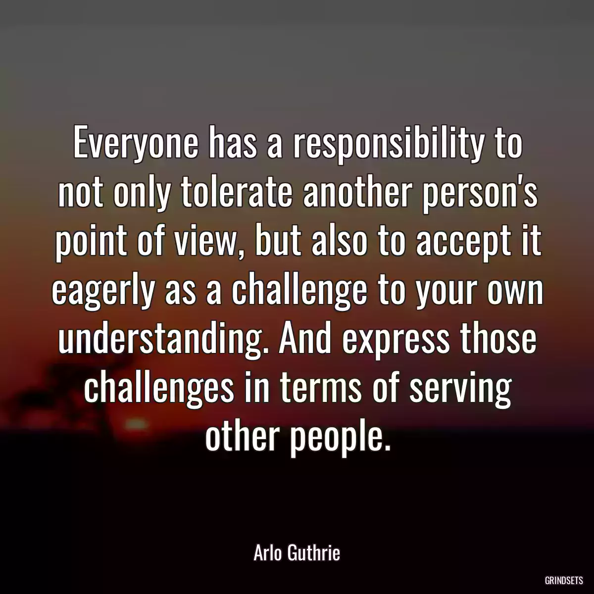 Everyone has a responsibility to not only tolerate another person\'s point of view, but also to accept it eagerly as a challenge to your own understanding. And express those challenges in terms of serving other people.