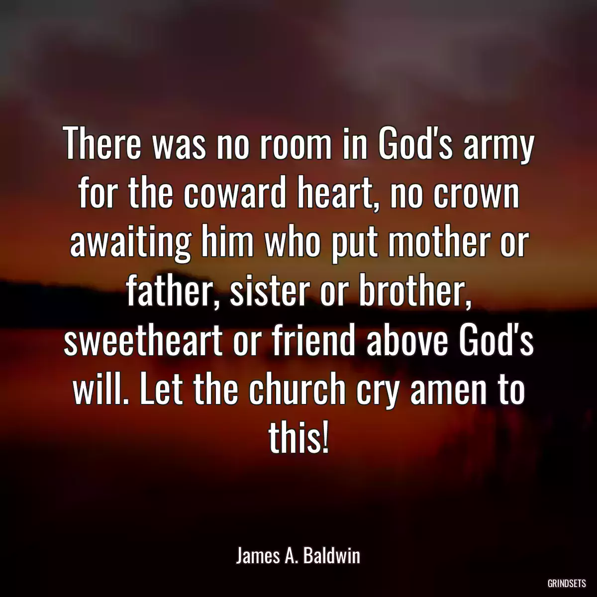 There was no room in God\'s army for the coward heart, no crown awaiting him who put mother or father, sister or brother, sweetheart or friend above God\'s will. Let the church cry amen to this!