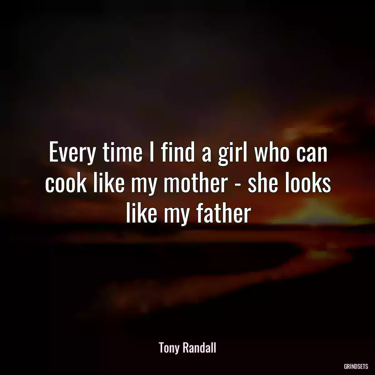 Every time I find a girl who can cook like my mother - she looks like my father