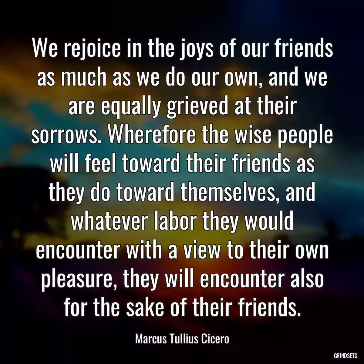 We rejoice in the joys of our friends as much as we do our own, and we are equally grieved at their sorrows. Wherefore the wise people will feel toward their friends as they do toward themselves, and whatever labor they would encounter with a view to their own pleasure, they will encounter also for the sake of their friends.