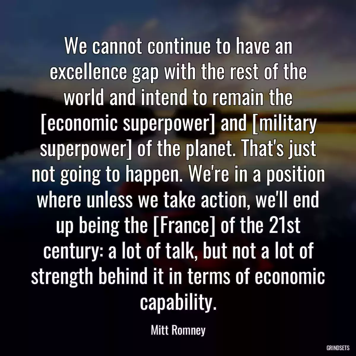 We cannot continue to have an excellence gap with the rest of the world and intend to remain the [economic superpower] and [military superpower] of the planet. That\'s just not going to happen. We\'re in a position where unless we take action, we\'ll end up being the [France] of the 21st century: a lot of talk, but not a lot of strength behind it in terms of economic capability.