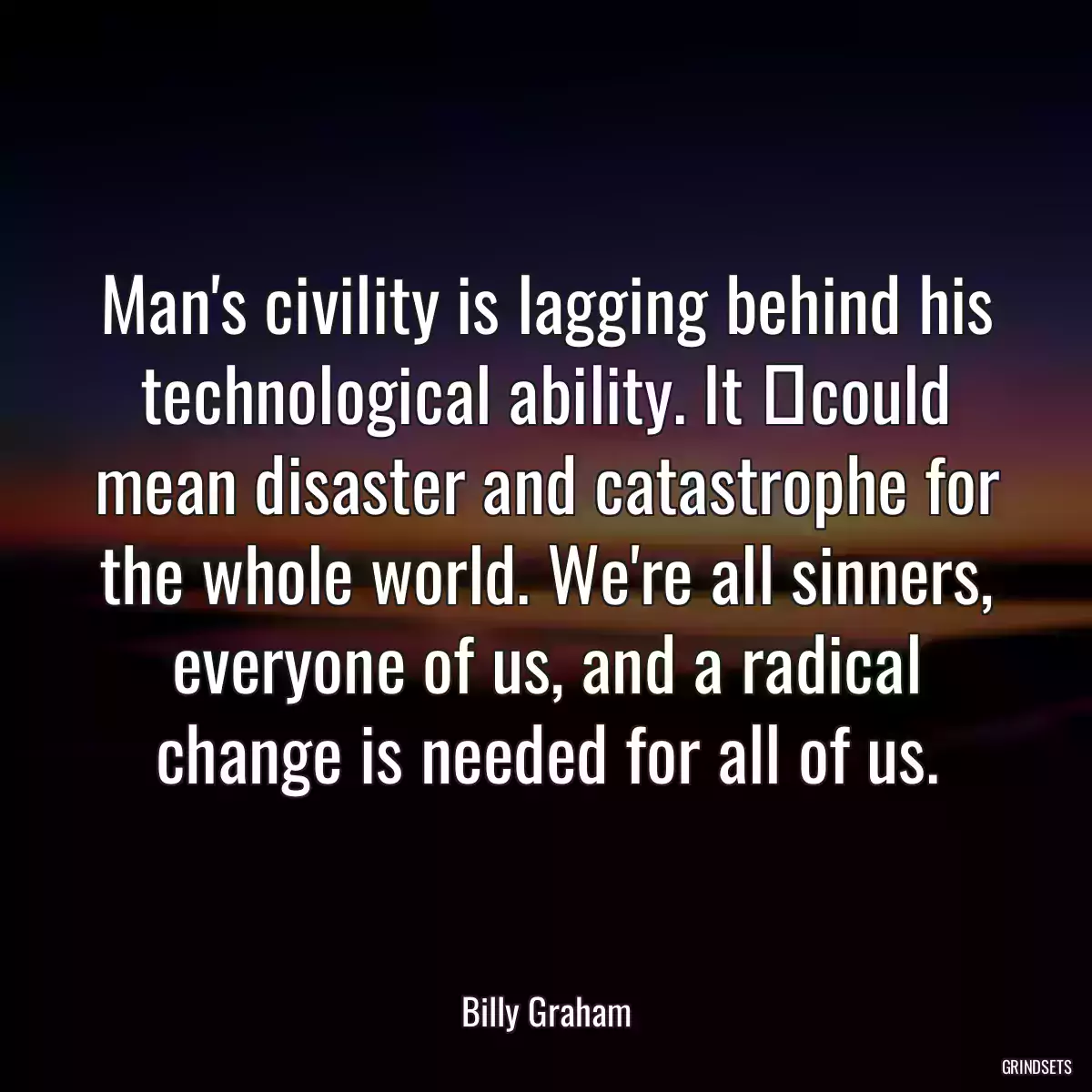 Man\'s civility is lagging behind his technological ability. It 	could mean disaster and catastrophe for the whole world. We\'re all sinners, everyone of us, and a radical change is needed for all of us.