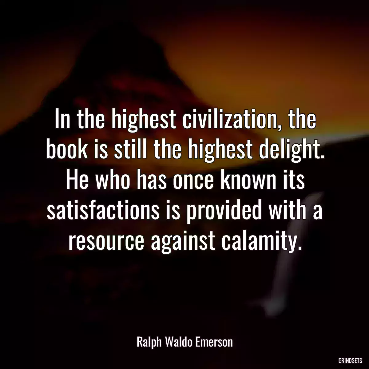 In the highest civilization, the book is still the highest delight. He who has once known its satisfactions is provided with a resource against calamity.