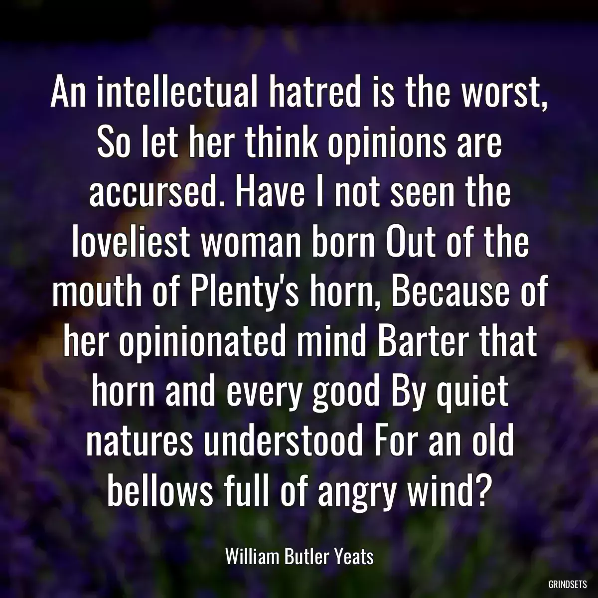 An intellectual hatred is the worst, So let her think opinions are accursed. Have I not seen the loveliest woman born Out of the mouth of Plenty\'s horn, Because of her opinionated mind Barter that horn and every good By quiet natures understood For an old bellows full of angry wind?