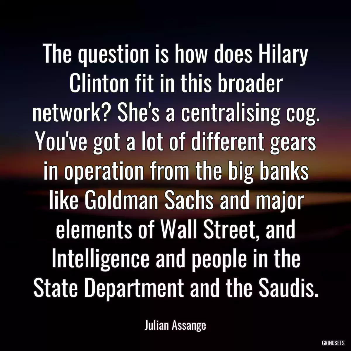 The question is how does Hilary Clinton fit in this broader network? She\'s a centralising cog. You\'ve got a lot of different gears in operation from the big banks like Goldman Sachs and major elements of Wall Street, and Intelligence and people in the State Department and the Saudis.