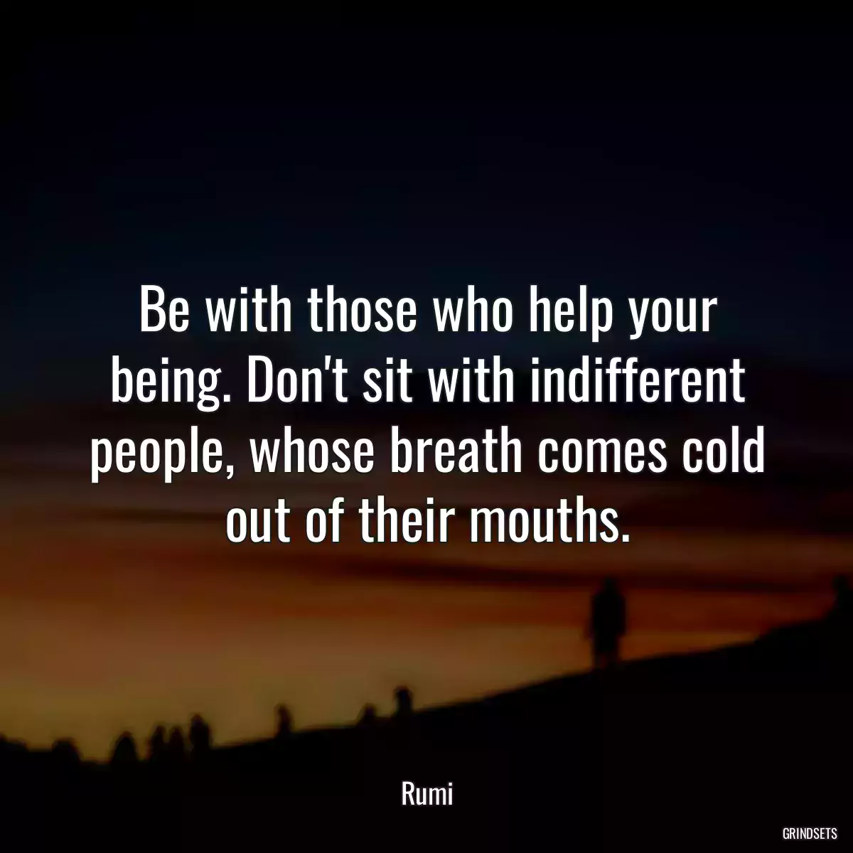 Be with those who help your being. Don\'t sit with indifferent people, whose breath comes cold out of their mouths.