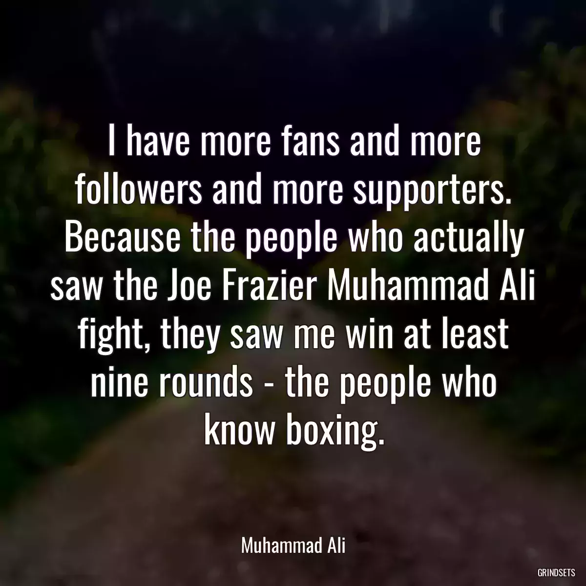 I have more fans and more followers and more supporters. Because the people who actually saw the Joe Frazier Muhammad Ali fight, they saw me win at least nine rounds - the people who know boxing.