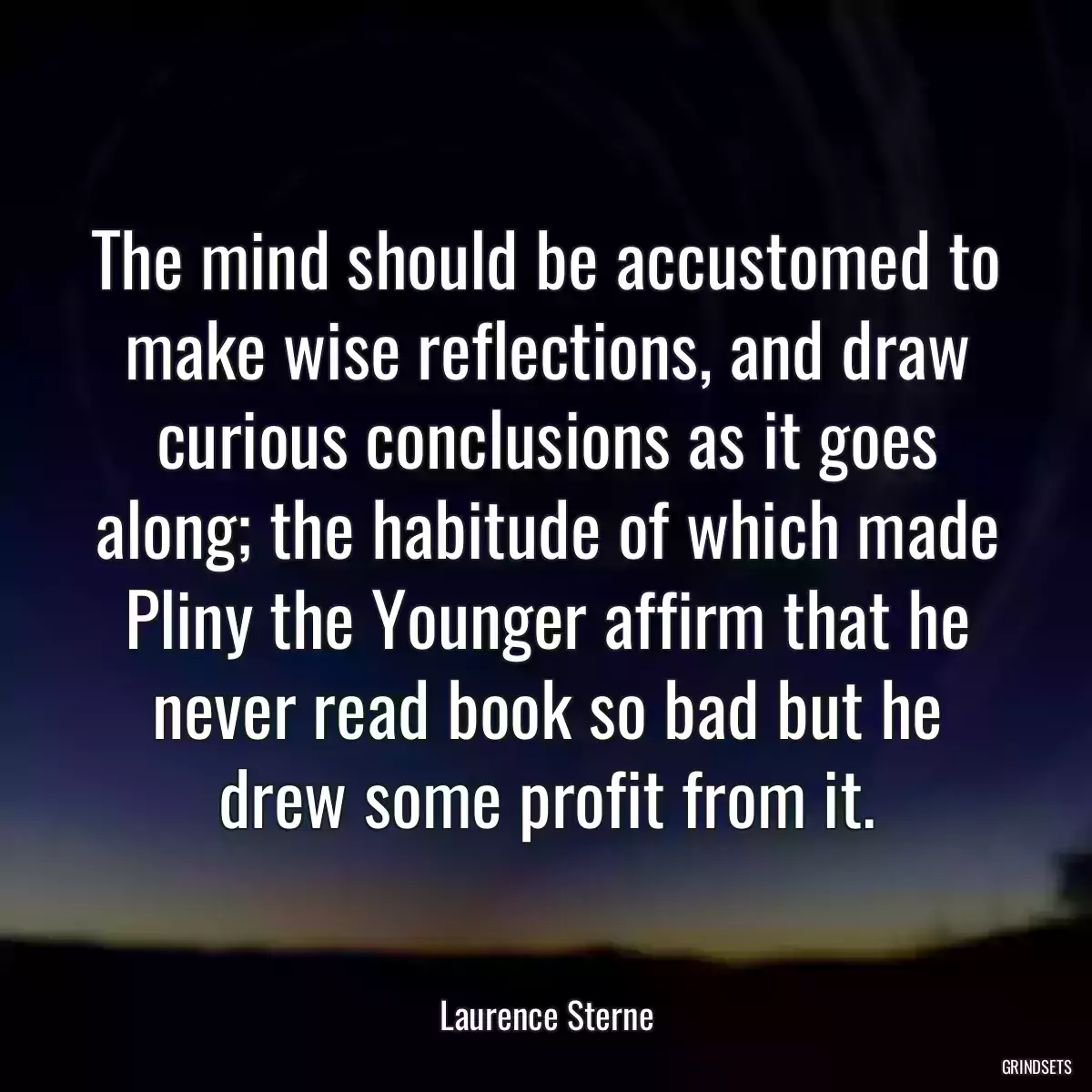 The mind should be accustomed to make wise reflections, and draw curious conclusions as it goes along; the habitude of which made Pliny the Younger affirm that he never read book so bad but he drew some profit from it.