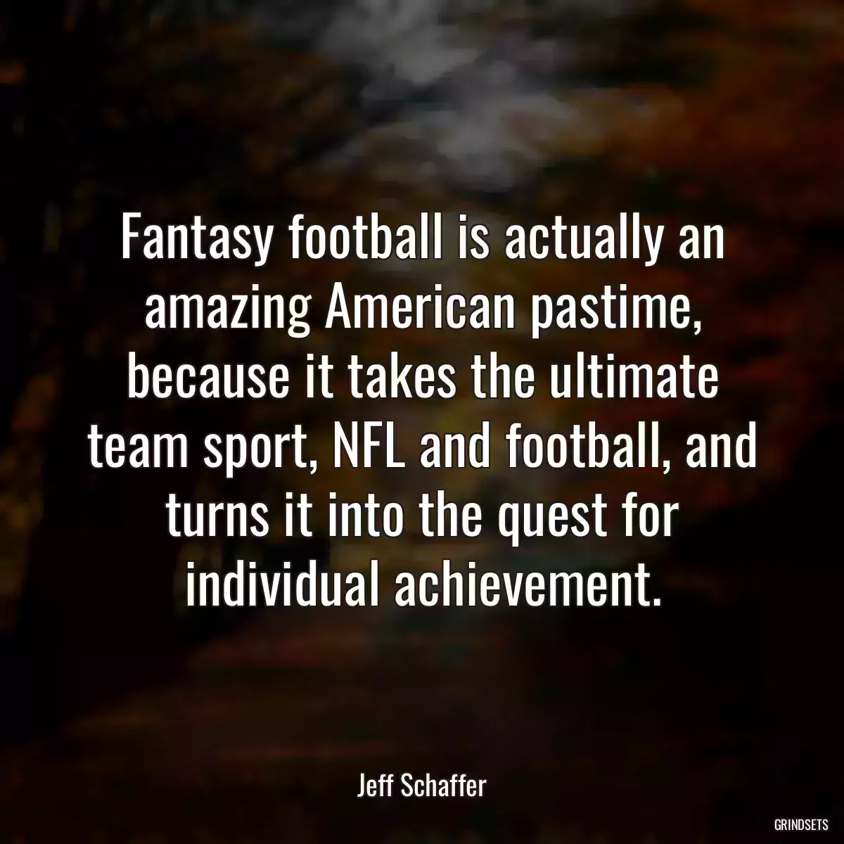 Fantasy football is actually an amazing American pastime, because it takes the ultimate team sport, NFL and football, and turns it into the quest for individual achievement.