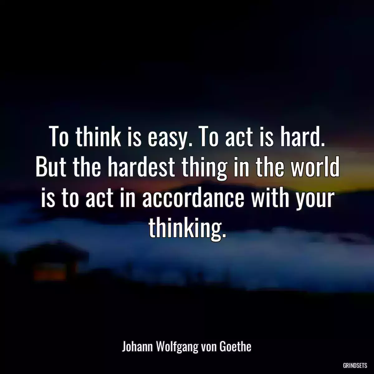 To think is easy. To act is hard. But the hardest thing in the world is to act in accordance with your thinking.