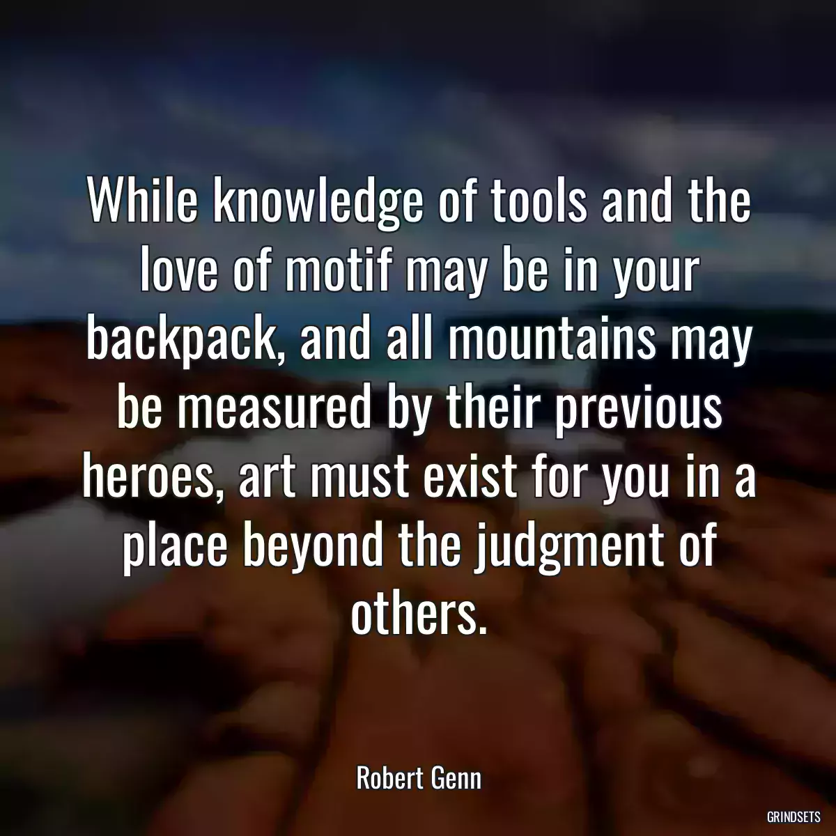 While knowledge of tools and the love of motif may be in your backpack, and all mountains may be measured by their previous heroes, art must exist for you in a place beyond the judgment of others.