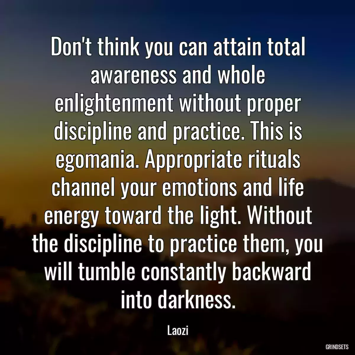 Don\'t think you can attain total awareness and whole enlightenment without proper discipline and practice. This is egomania. Appropriate rituals channel your emotions and life energy toward the light. Without the discipline to practice them, you will tumble constantly backward into darkness.