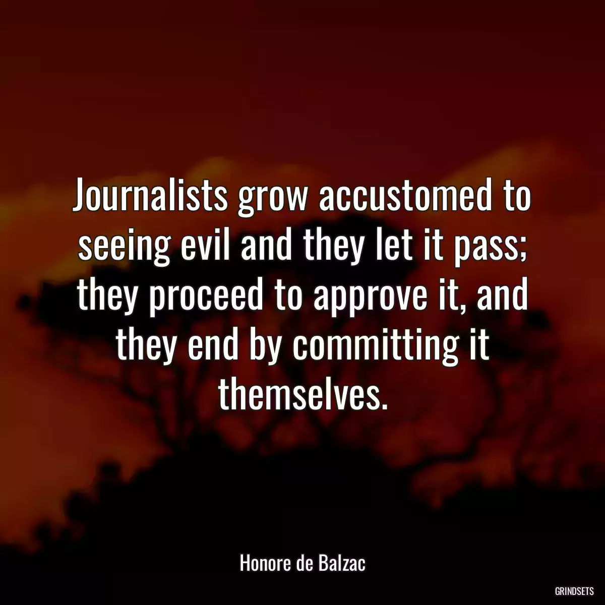 Journalists grow accustomed to seeing evil and they let it pass; they proceed to approve it, and they end by committing it themselves.