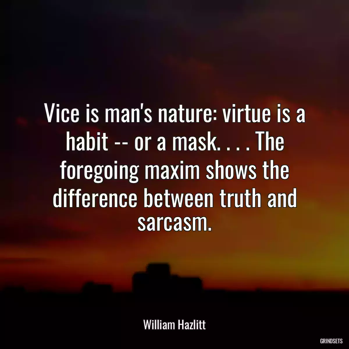 Vice is man\'s nature: virtue is a habit -- or a mask. . . . The foregoing maxim shows the difference between truth and sarcasm.