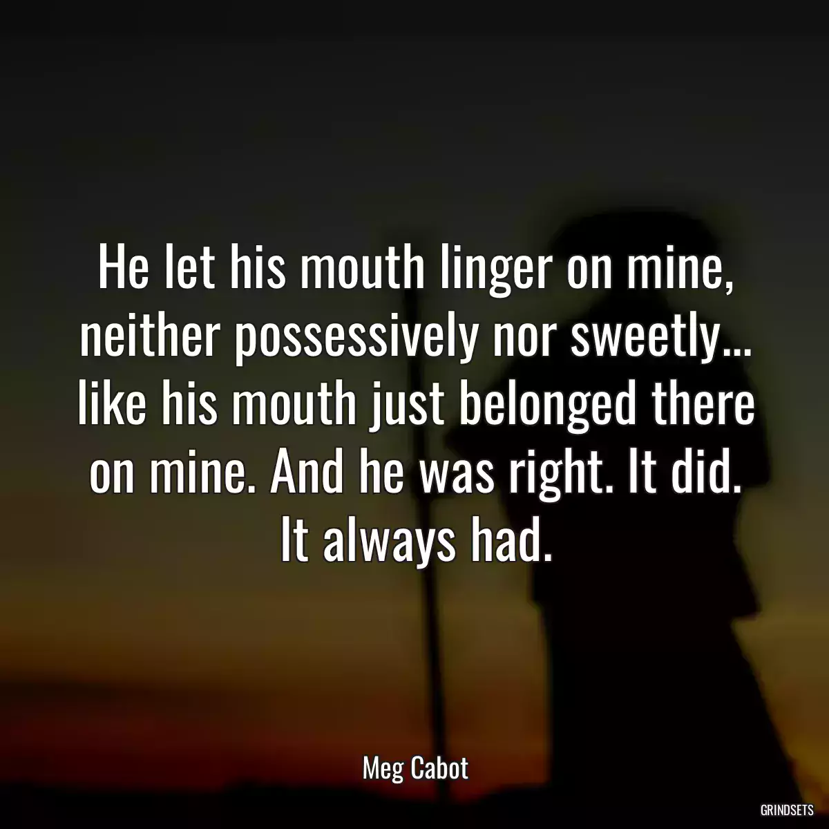 He let his mouth linger on mine, neither possessively nor sweetly... like his mouth just belonged there on mine. And he was right. It did. It always had.