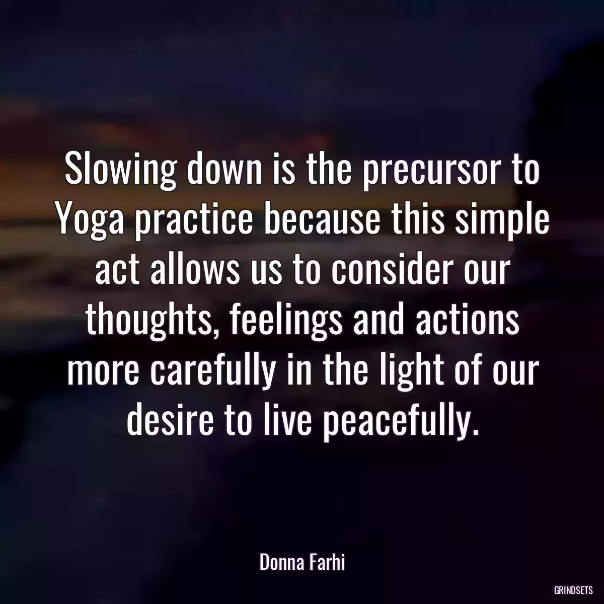 Slowing down is the precursor to Yoga practice because this simple act allows us to consider our thoughts, feelings and actions more carefully in the light of our desire to live peacefully.