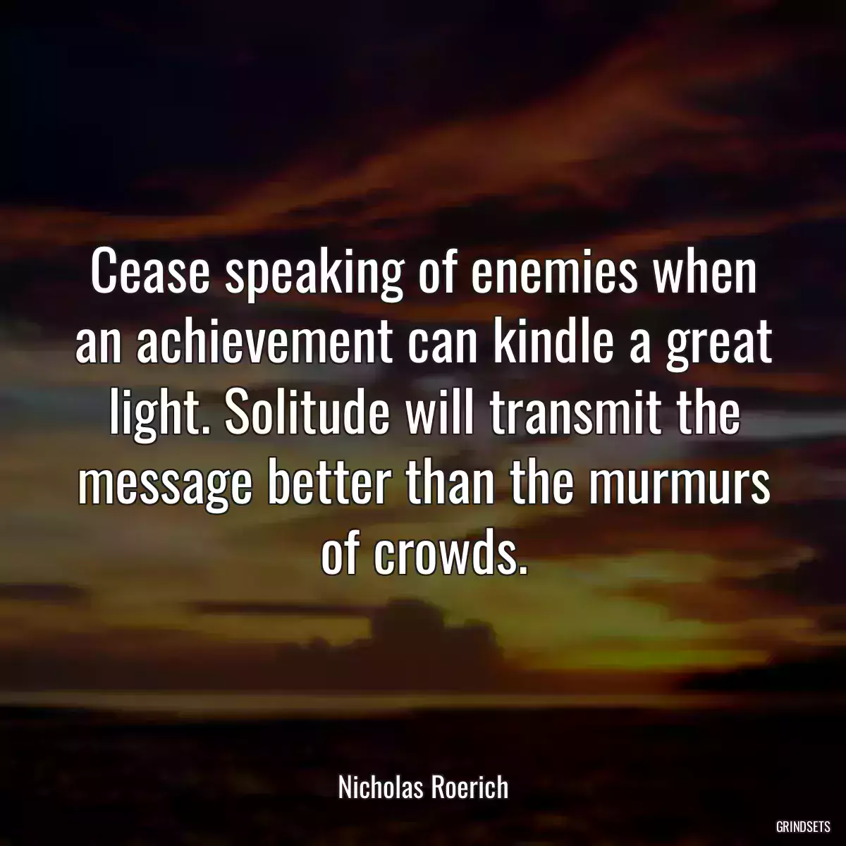 Cease speaking of enemies when an achievement can kindle a great light. Solitude will transmit the message better than the murmurs of crowds.