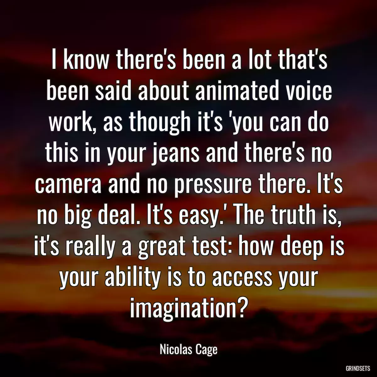 I know there\'s been a lot that\'s been said about animated voice work, as though it\'s \'you can do this in your jeans and there\'s no camera and no pressure there. It\'s no big deal. It\'s easy.\' The truth is, it\'s really a great test: how deep is your ability is to access your imagination?