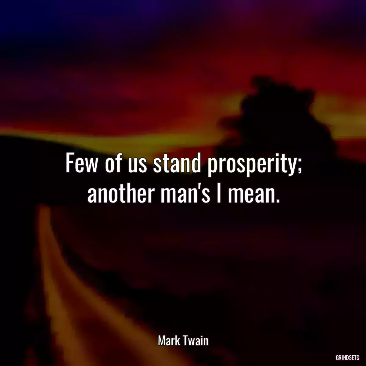 Few of us stand prosperity; another man\'s I mean.
