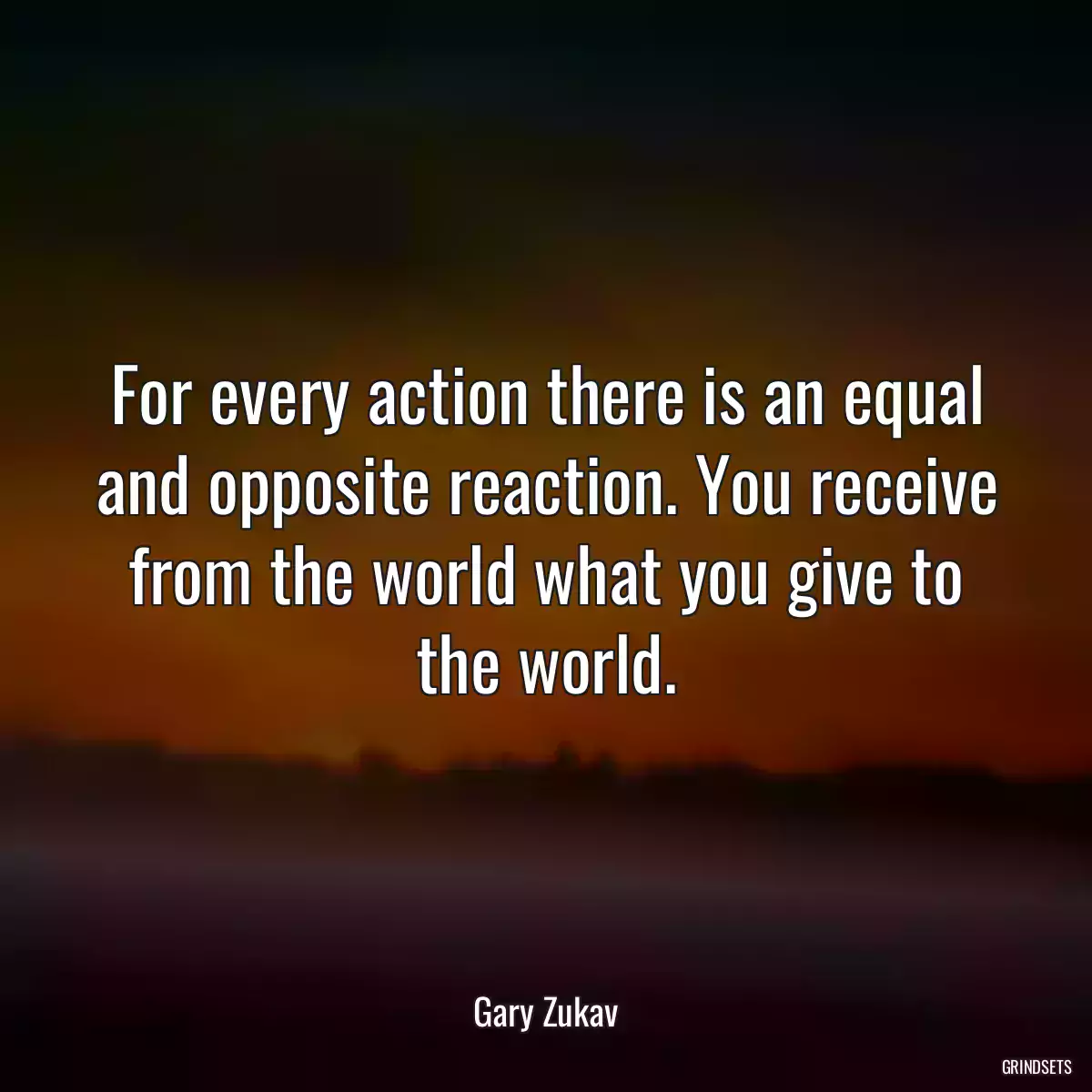 For every action there is an equal and opposite reaction. You receive from the world what you give to the world.