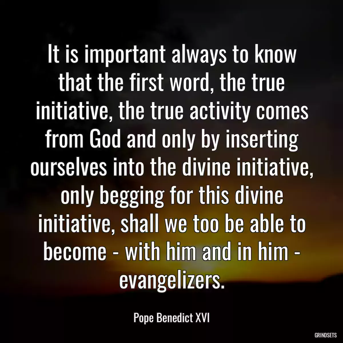 It is important always to know that the first word, the true initiative, the true activity comes from God and only by inserting ourselves into the divine initiative, only begging for this divine initiative, shall we too be able to become - with him and in him - evangelizers.