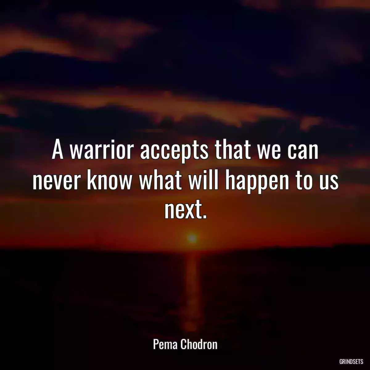 A warrior accepts that we can never know what will happen to us next.