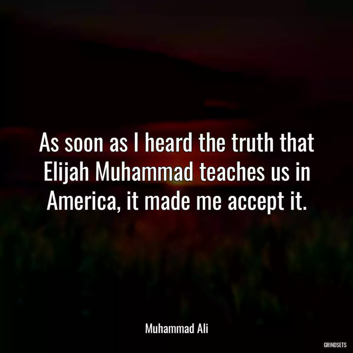 As soon as I heard the truth that Elijah Muhammad teaches us in America, it made me accept it.