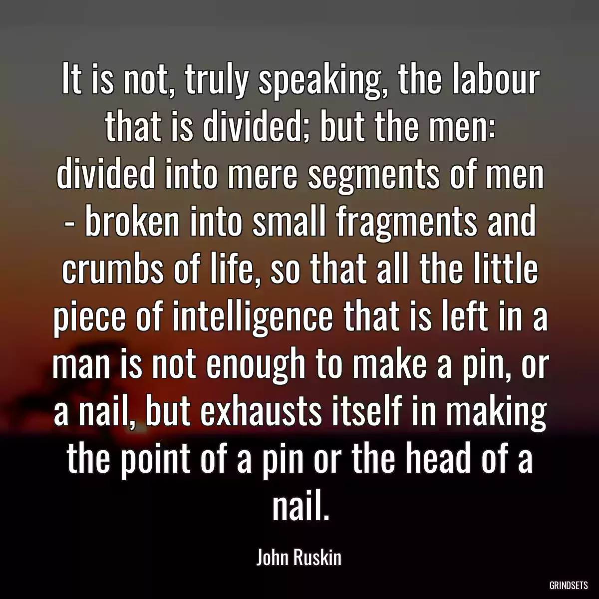 It is not, truly speaking, the labour that is divided; but the men: divided into mere segments of men - broken into small fragments and crumbs of life, so that all the little piece of intelligence that is left in a man is not enough to make a pin, or a nail, but exhausts itself in making the point of a pin or the head of a nail.