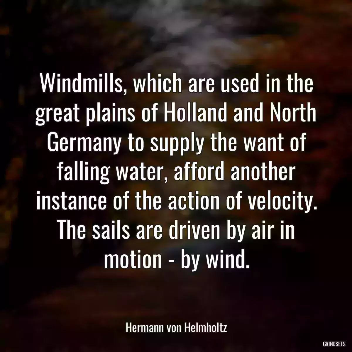 Windmills, which are used in the great plains of Holland and North Germany to supply the want of falling water, afford another instance of the action of velocity. The sails are driven by air in motion - by wind.