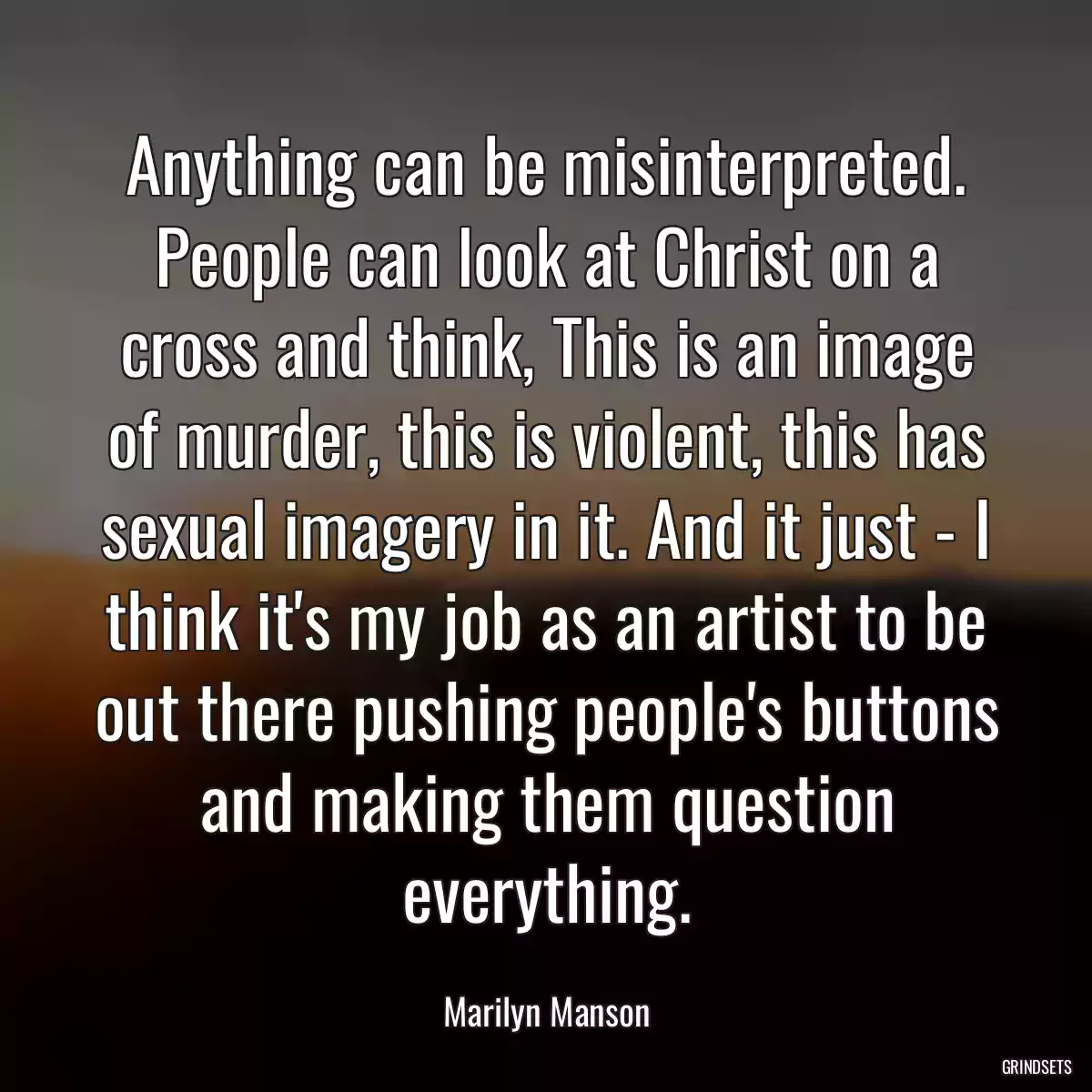 Anything can be misinterpreted. People can look at Christ on a cross and think, This is an image of murder, this is violent, this has sexual imagery in it. And it just - I think it\'s my job as an artist to be out there pushing people\'s buttons and making them question everything.