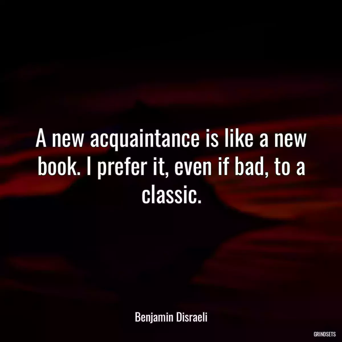 A new acquaintance is like a new book. I prefer it, even if bad, to a classic.