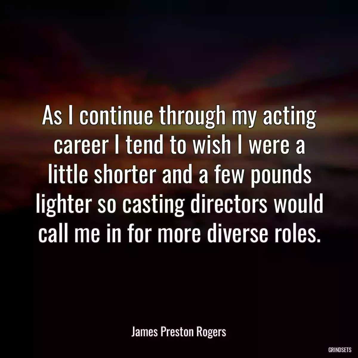 As I continue through my acting career I tend to wish I were a little shorter and a few pounds lighter so casting directors would call me in for more diverse roles.