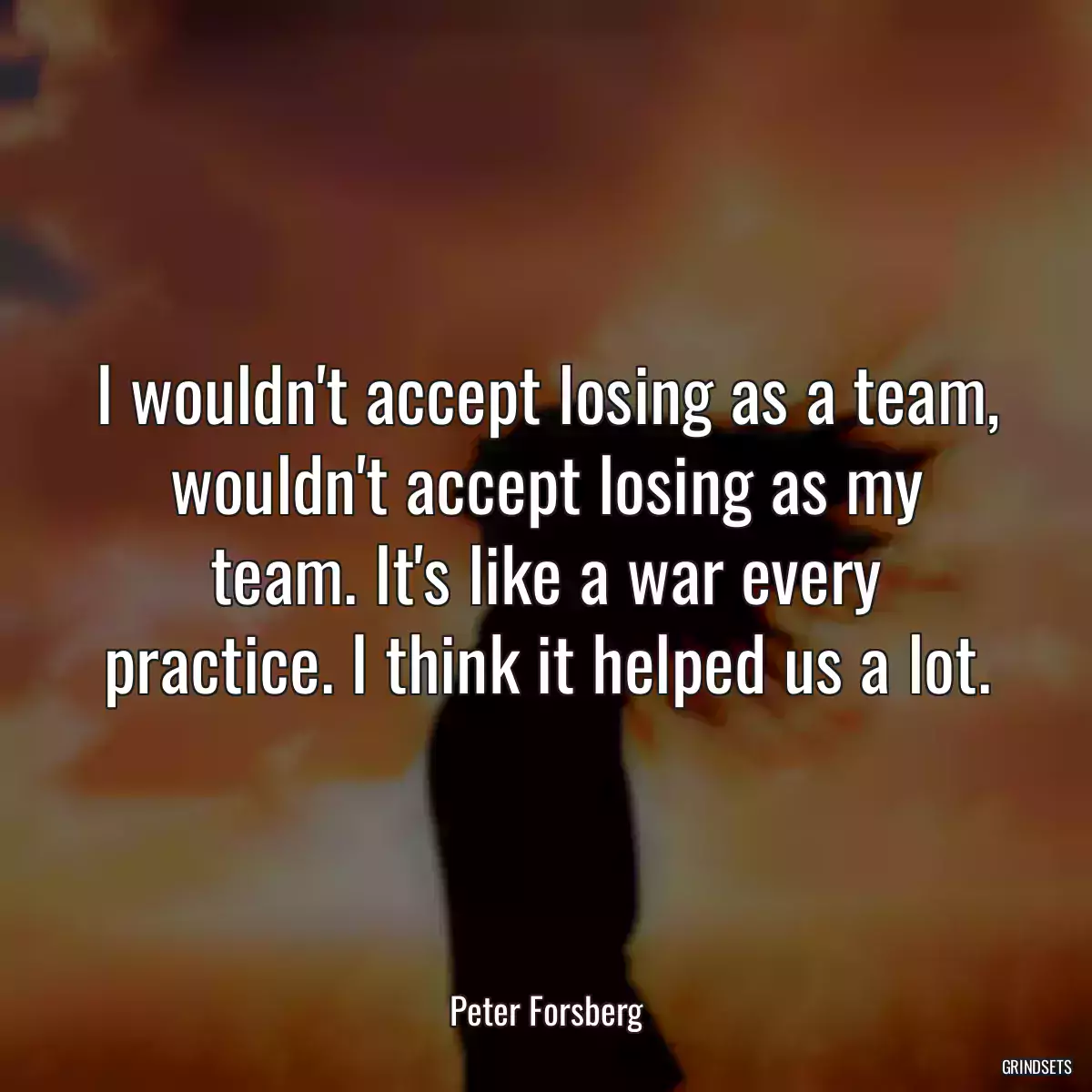 I wouldn\'t accept losing as a team, wouldn\'t accept losing as my team. It\'s like a war every practice. I think it helped us a lot.