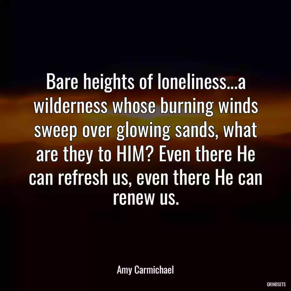 Bare heights of loneliness...a wilderness whose burning winds sweep over glowing sands, what are they to HIM? Even there He can refresh us, even there He can renew us.