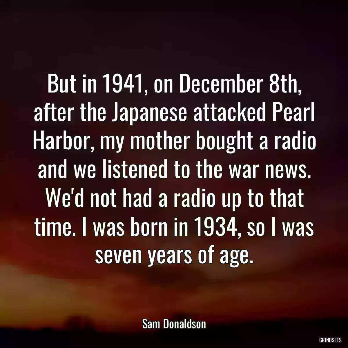 But in 1941, on December 8th, after the Japanese attacked Pearl Harbor, my mother bought a radio and we listened to the war news. We\'d not had a radio up to that time. I was born in 1934, so I was seven years of age.