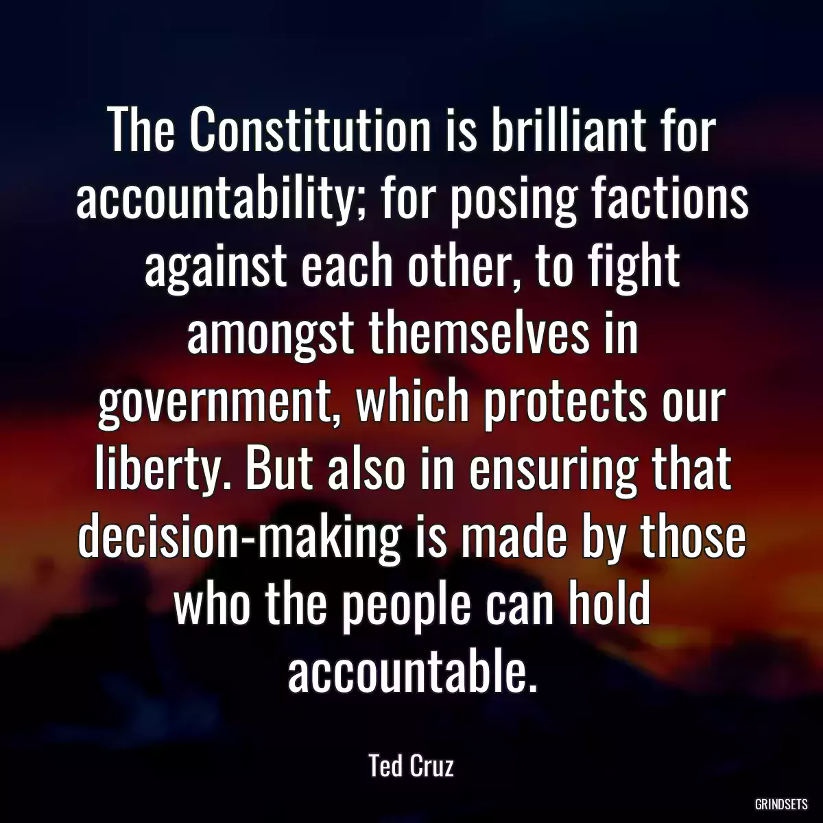 The Constitution is brilliant for accountability; for posing factions against each other, to fight amongst themselves in government, which protects our liberty. But also in ensuring that decision-making is made by those who the people can hold accountable.