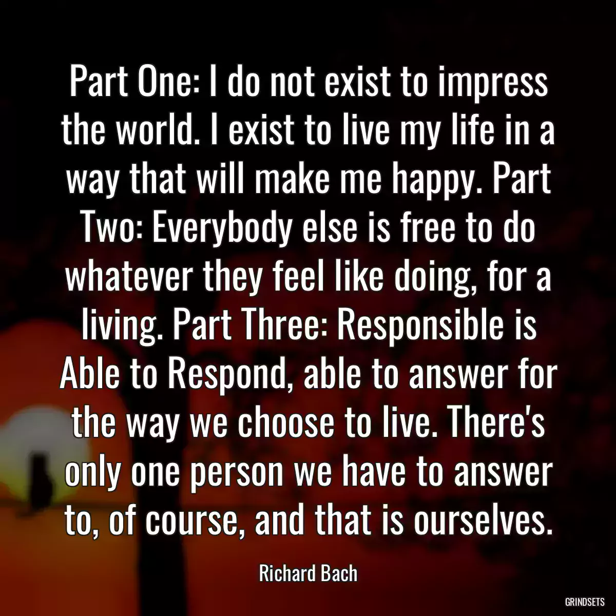 Part One: I do not exist to impress the world. I exist to live my life in a way that will make me happy. Part Two: Everybody else is free to do whatever they feel like doing, for a living. Part Three: Responsible is Able to Respond, able to answer for the way we choose to live. There\'s only one person we have to answer to, of course, and that is ourselves.