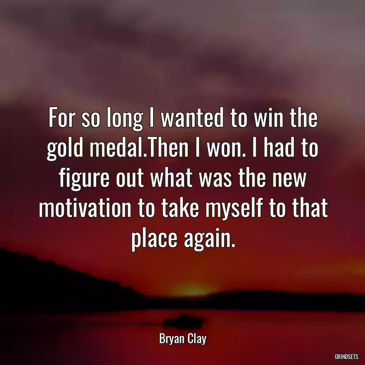 For so long I wanted to win the gold medal.Then I won. I had to figure out what was the new motivation to take myself to that place again.