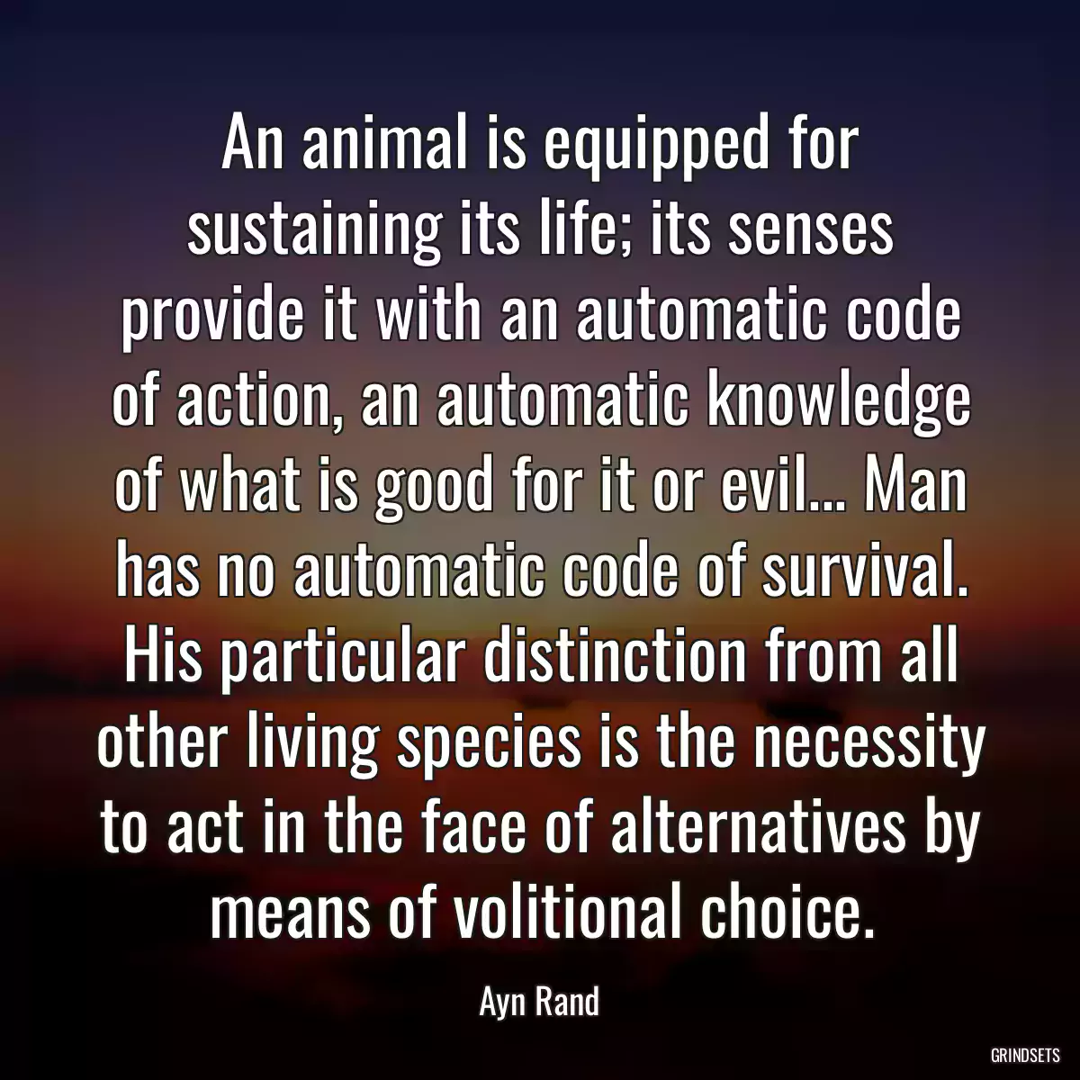 An animal is equipped for sustaining its life; its senses provide it with an automatic code of action, an automatic knowledge of what is good for it or evil... Man has no automatic code of survival. His particular distinction from all other living species is the necessity to act in the face of alternatives by means of volitional choice.