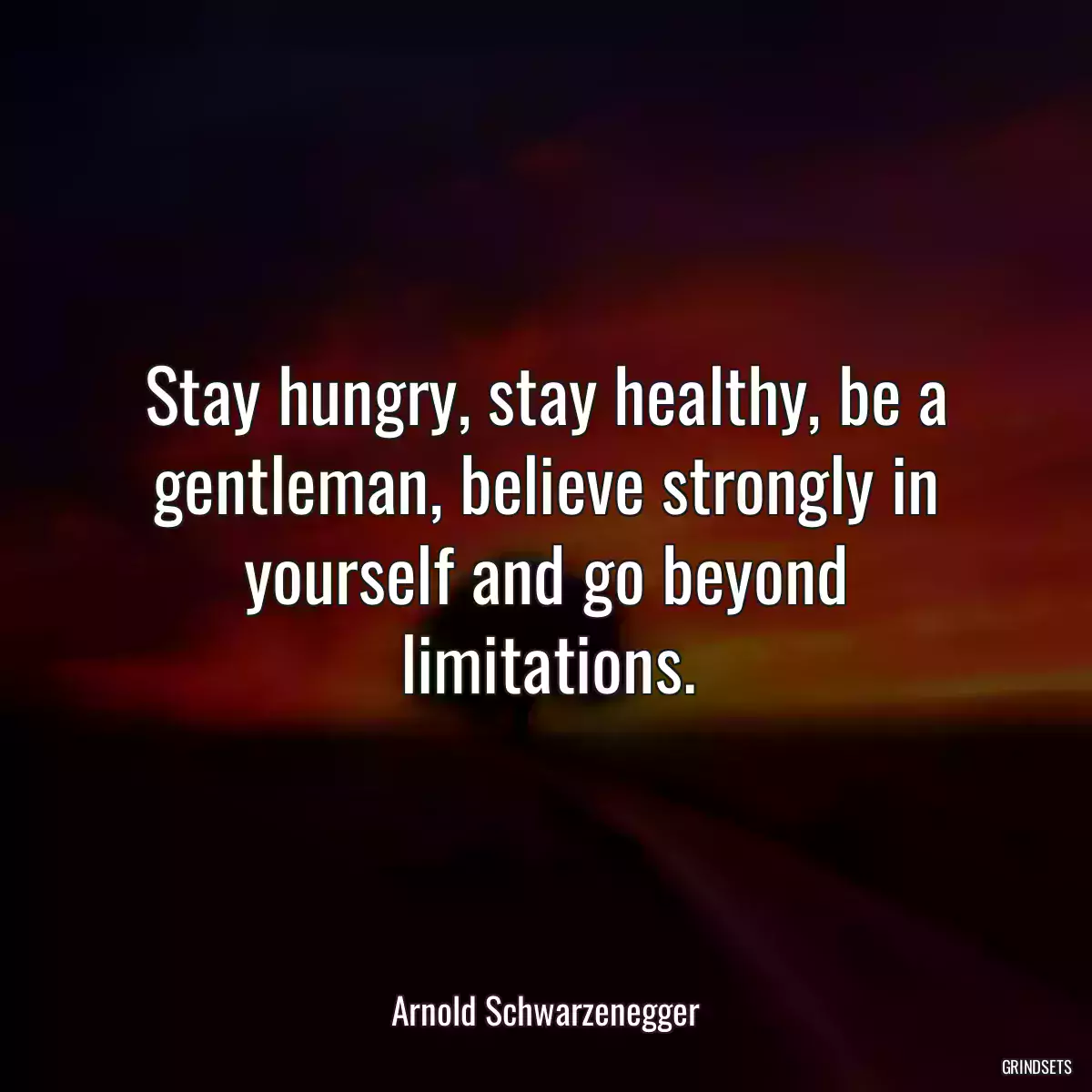 Stay hungry, stay healthy, be a gentleman, believe strongly in yourself and go beyond limitations.