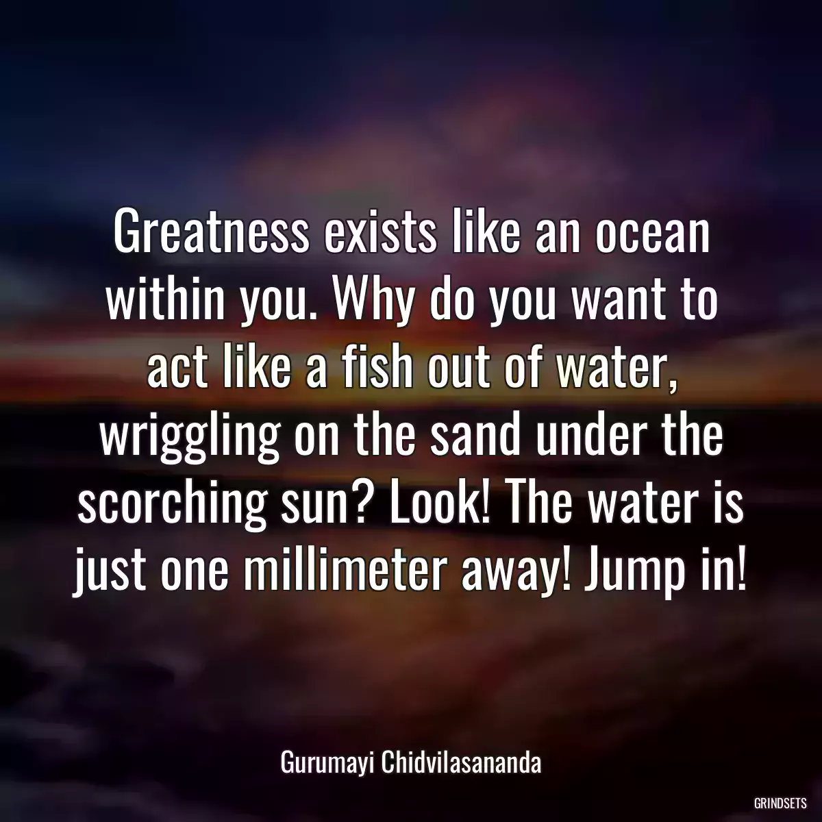 Greatness exists like an ocean within you. Why do you want to act like a fish out of water, wriggling on the sand under the scorching sun? Look! The water is just one millimeter away! Jump in!