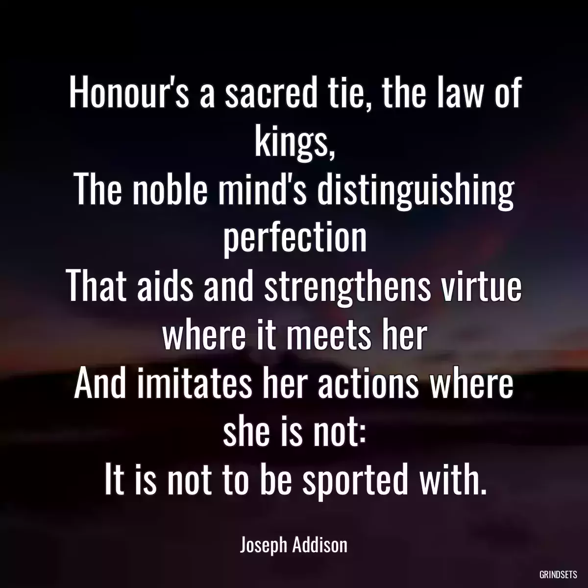 Honour\'s a sacred tie, the law of kings,
The noble mind\'s distinguishing perfection
That aids and strengthens virtue where it meets her
And imitates her actions where she is not:
It is not to be sported with.