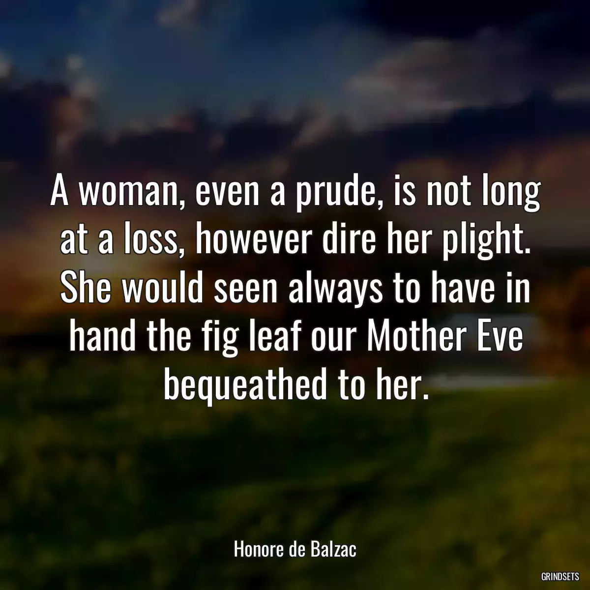 A woman, even a prude, is not long at a loss, however dire her plight. She would seen always to have in hand the fig leaf our Mother Eve bequeathed to her.