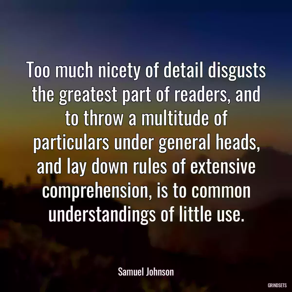 Too much nicety of detail disgusts the greatest part of readers, and to throw a multitude of particulars under general heads, and lay down rules of extensive comprehension, is to common understandings of little use.