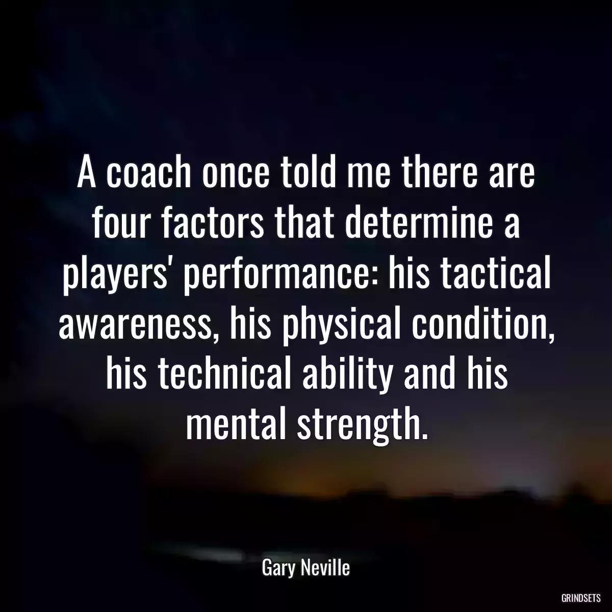 A coach once told me there are four factors that determine a players\' performance: his tactical awareness, his physical condition, his technical ability and his mental strength.